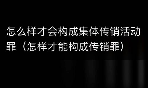 怎么样才会构成集体传销活动罪（怎样才能构成传销罪）