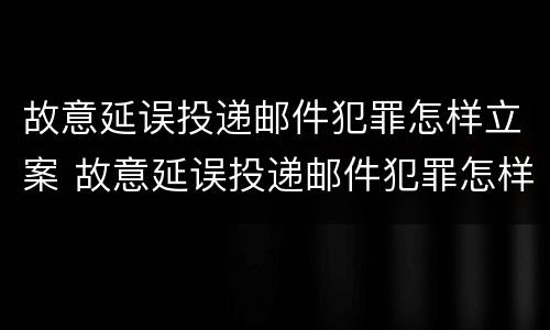 故意延误投递邮件犯罪怎样立案 故意延误投递邮件犯罪怎样立案起诉