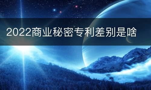 2022商业秘密专利差别是啥