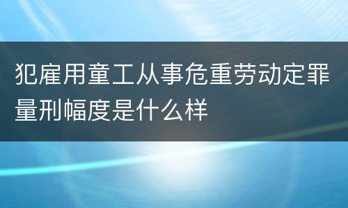 犯雇用童工从事危重劳动定罪量刑幅度是什么样