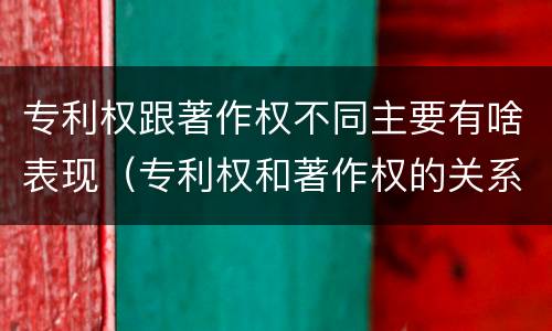 专利权跟著作权不同主要有啥表现（专利权和著作权的关系）