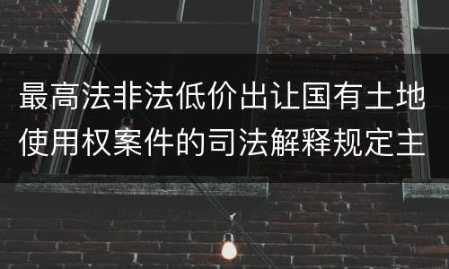 最高法非法低价出让国有土地使用权案件的司法解释规定主要内容都有哪些