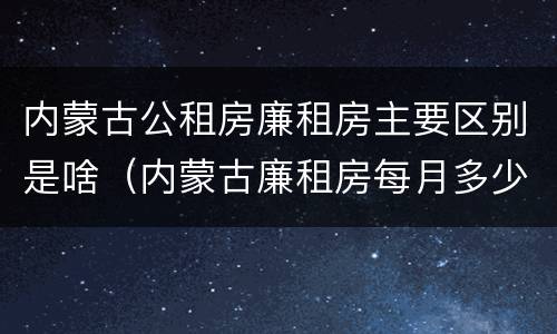 内蒙古公租房廉租房主要区别是啥（内蒙古廉租房每月多少钱）