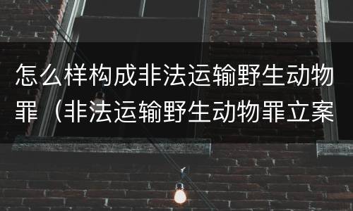 怎么样构成非法运输野生动物罪（非法运输野生动物罪立案标准）