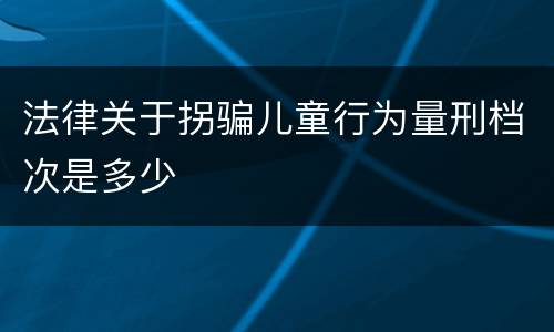 法律关于拐骗儿童行为量刑档次是多少