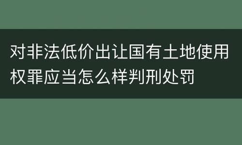 对非法低价出让国有土地使用权罪应当怎么样判刑处罚