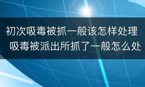 初次吸毒被抓一般该怎样处理 吸毒被派出所抓了一般怎么处理