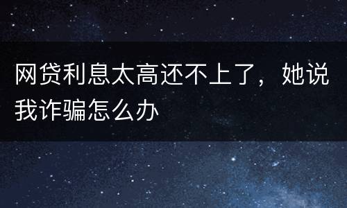 网贷利息太高还不上了，她说我诈骗怎么办