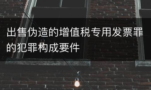 出售伪造的增值税专用发票罪的犯罪构成要件