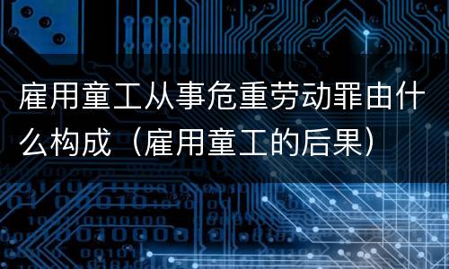 雇用童工从事危重劳动罪由什么构成（雇用童工的后果）