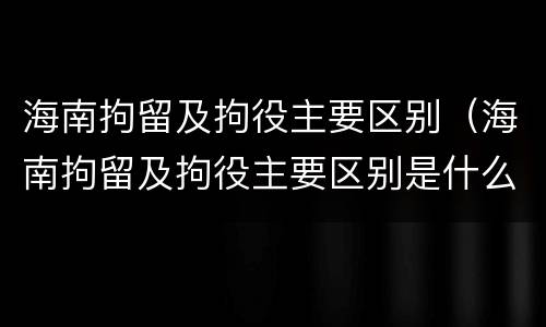 海南拘留及拘役主要区别（海南拘留及拘役主要区别是什么）