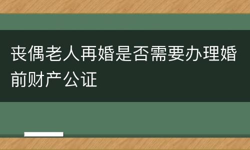 丧偶老人再婚是否需要办理婚前财产公证