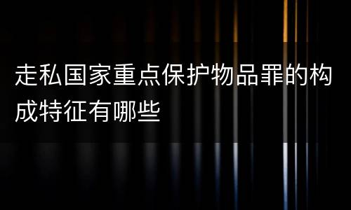 走私国家重点保护物品罪的构成特征有哪些