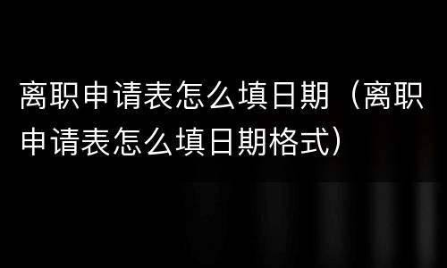 离职申请表怎么填日期（离职申请表怎么填日期格式）