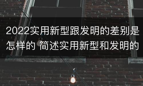 2022实用新型跟发明的差别是怎样的 简述实用新型和发明的区别