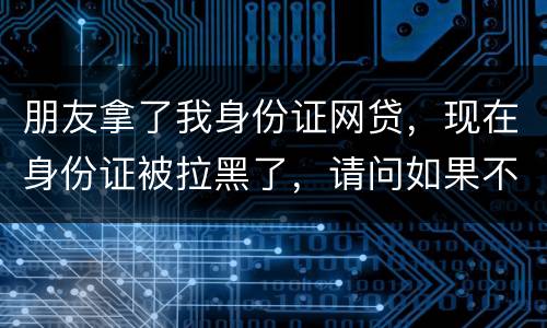 朋友拿了我身份证网贷，现在身份证被拉黑了，请问如果不还钱身份证还能用吗