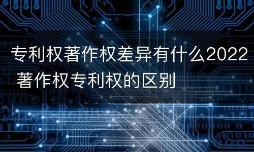 专利权著作权差异有什么2022 著作权专利权的区别