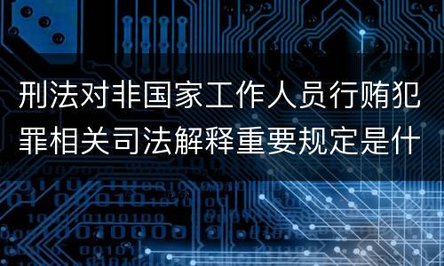 刑法对非国家工作人员行贿犯罪相关司法解释重要规定是什么