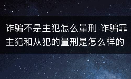 诈骗不是主犯怎么量刑 诈骗罪主犯和从犯的量刑是怎么样的