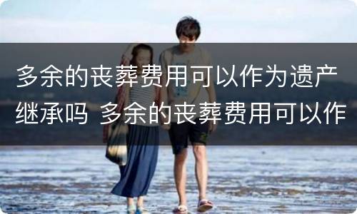 多余的丧葬费用可以作为遗产继承吗 多余的丧葬费用可以作为遗产继承吗