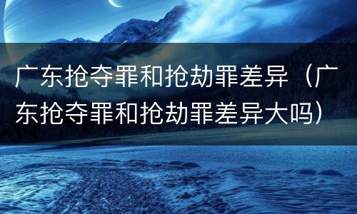 广东抢夺罪和抢劫罪差异（广东抢夺罪和抢劫罪差异大吗）