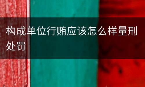 构成单位行贿应该怎么样量刑处罚