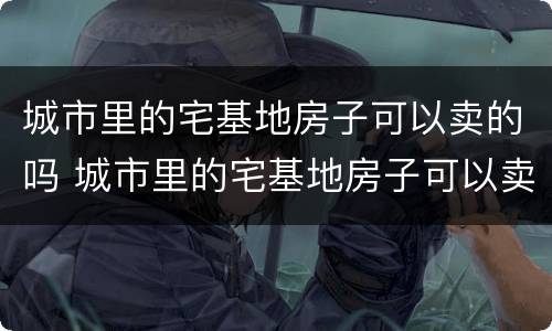 城市里的宅基地房子可以卖的吗 城市里的宅基地房子可以卖的吗多少钱