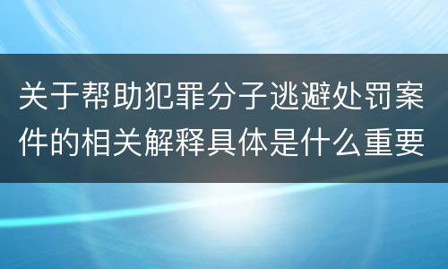 关于帮助犯罪分子逃避处罚案件的相关解释具体是什么重要内容