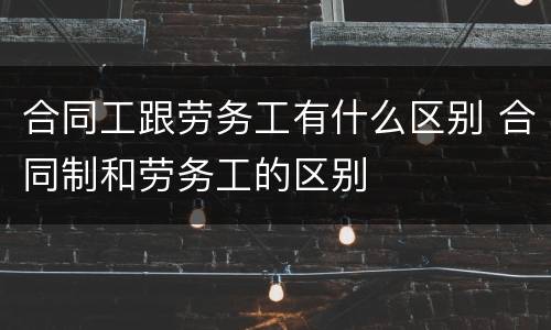 合同工跟劳务工有什么区别 合同制和劳务工的区别