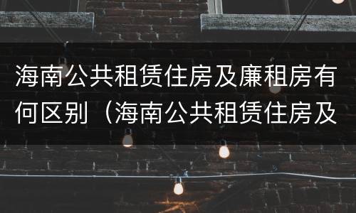 海南公共租赁住房及廉租房有何区别（海南公共租赁住房及廉租房有何区别呢）