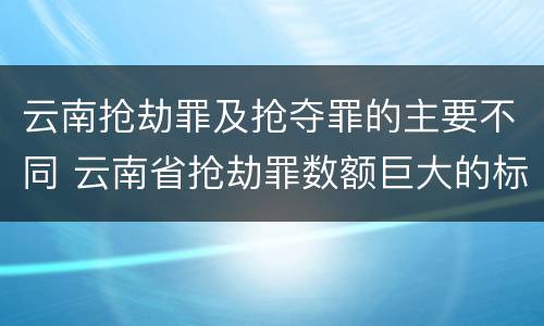 云南抢劫罪及抢夺罪的主要不同 云南省抢劫罪数额巨大的标准