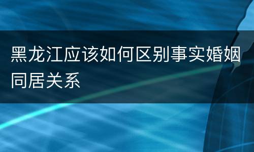 黑龙江应该如何区别事实婚姻同居关系