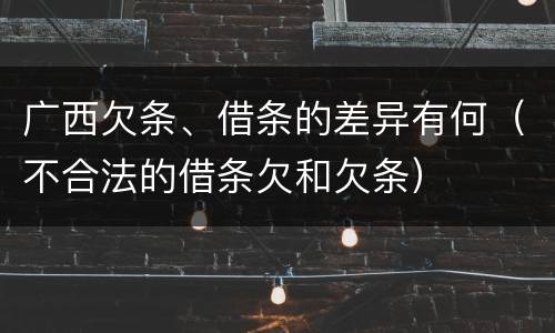 广西欠条、借条的差异有何（不合法的借条欠和欠条）