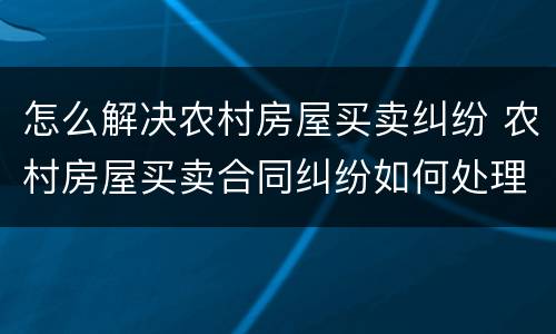 怎么解决农村房屋买卖纠纷 农村房屋买卖合同纠纷如何处理