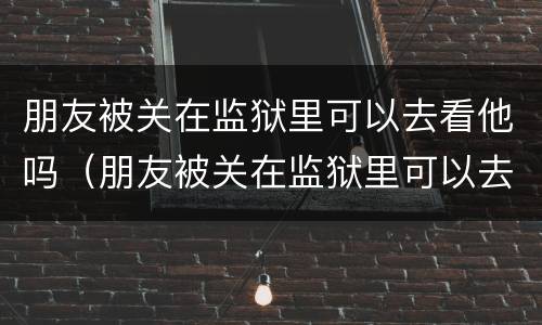 朋友被关在监狱里可以去看他吗（朋友被关在监狱里可以去看他吗英语）