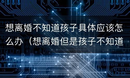 想离婚不知道孩子具体应该怎么办（想离婚但是孩子不知道该怎么办）