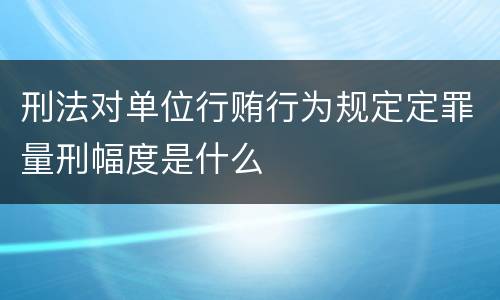 刑法对单位行贿行为规定定罪量刑幅度是什么