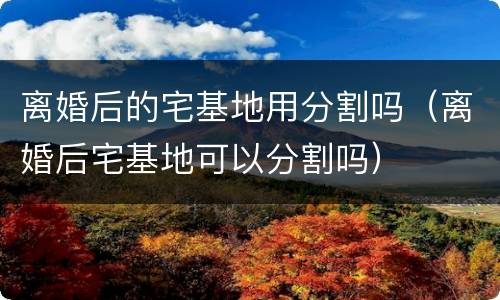 离婚后的宅基地用分割吗（离婚后宅基地可以分割吗）