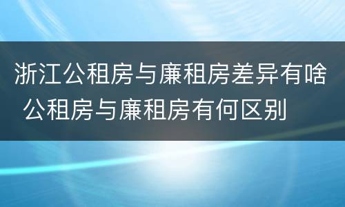 浙江公租房与廉租房差异有啥 公租房与廉租房有何区别