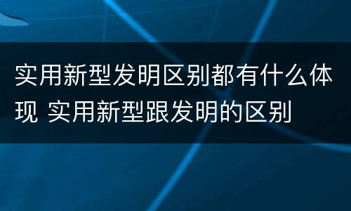 实用新型发明区别都有什么体现 实用新型跟发明的区别