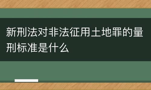 新刑法对非法征用土地罪的量刑标准是什么