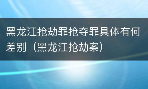 黑龙江抢劫罪抢夺罪具体有何差别（黑龙江抢劫案）
