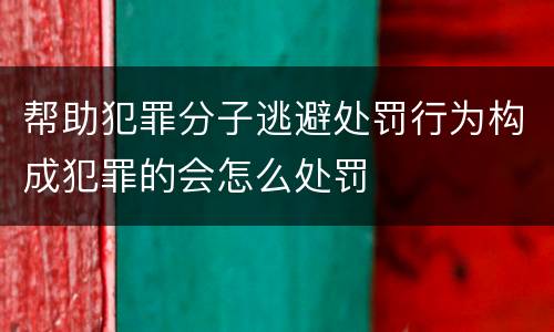 帮助犯罪分子逃避处罚行为构成犯罪的会怎么处罚