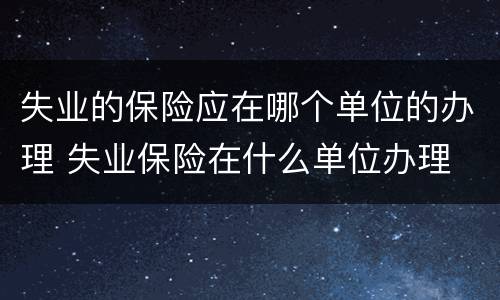 失业的保险应在哪个单位的办理 失业保险在什么单位办理