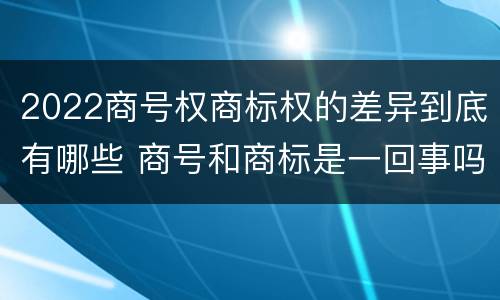 2022商号权商标权的差异到底有哪些 商号和商标是一回事吗