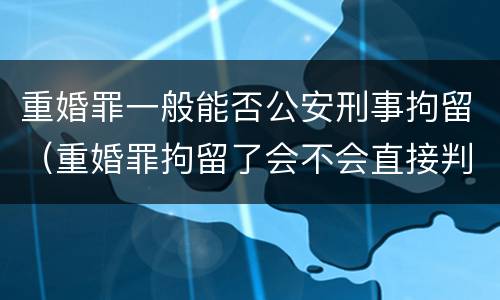 重婚罪一般能否公安刑事拘留（重婚罪拘留了会不会直接判）