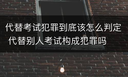 代替考试犯罪到底该怎么判定 代替别人考试构成犯罪吗