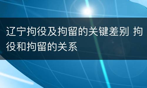 辽宁拘役及拘留的关键差别 拘役和拘留的关系
