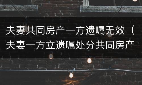夫妻共同房产一方遗嘱无效（夫妻一方立遗嘱处分共同房产无效）