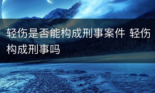 轻伤是否能构成刑事案件 轻伤构成刑事吗